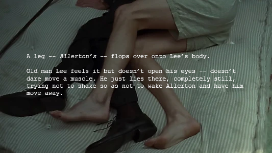 Screenshot with the descriptive text of the script superimposed: A leg -- Allerton’s -- flops over onto Lee’s body. Old man Lee feels it but doesn’t open his eyes -- doesn’t dare move a muscle. He just lies there, completely still, trying not to shake so as not to wake Allerton and have him move away.