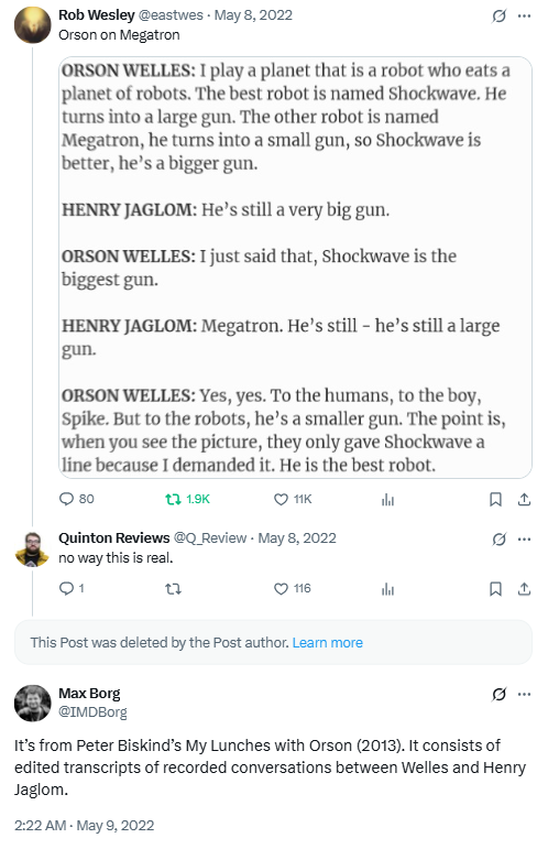 A tweet with a text image that reads, "ORSON WELLES: I play a planet that is a robot who eats a planet of robots. The best robot is named Shockwave. He turns into a large gun. The other robot is named Megatron, he turns into a small gun, so Shockwave is better, he's a bigger gun. HENRY JAGLOM: He's still a very big gun. ORSON WELLES: I just said that, Shockwave is the biggest gun. HENRY JAGLOM: Megatron. He's still - he's still a large gun. ORSON WELLES: Yes, yes. To the humans, to the boy, Spike. But to the robots, he's a smaller gun. The point is, when you see the picture, they only gave Shockwave a line because I demanded it. He is the best robot." Below it, Quinton Reviews responds "no way this is real." After a deleted reply, Max Borg says "It’s from Peter Biskind’s My Lunches with Orson (2013). It consists of edited transcripts of recorded conversations between Welles and Henry Jaglom."